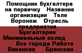 Помощник бухгалтера на первичку › Название организации ­ Теле2-Воронеж › Отрасль предприятия ­ Бухгалтерия › Минимальный оклад ­ 28 000 - Все города Работа » Вакансии   . Брянская обл.,Сельцо г.